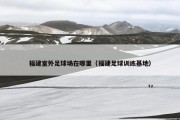 福建室外足球场在哪里（福建足球训练基地）