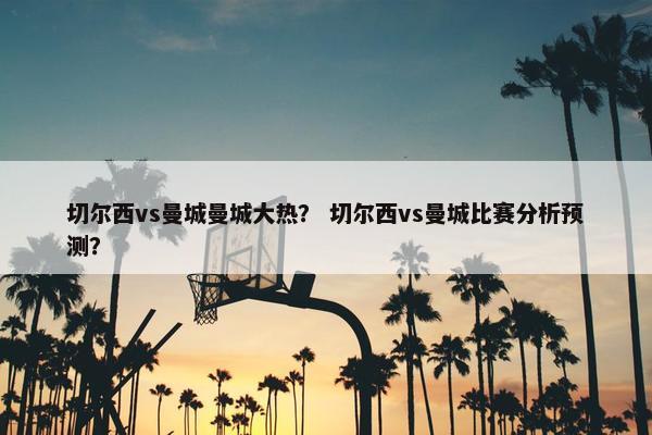切尔西vs曼城曼城大热？ 切尔西vs曼城比赛分析预测？