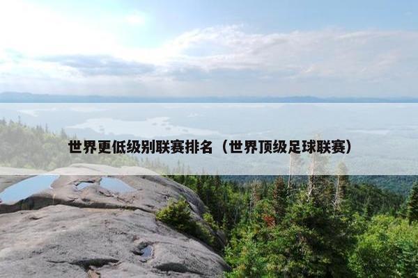 世界更低级别联赛排名（世界顶级足球联赛）