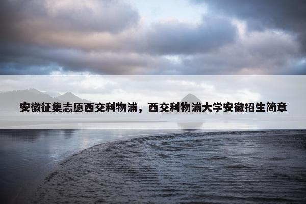 安徽征集志愿西交利物浦，西交利物浦大学安徽招生简章