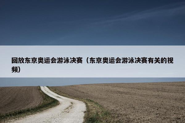 回放东京奥运会游泳决赛（东京奥运会游泳决赛有关的视频）