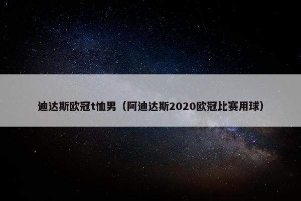 迪达斯欧冠t恤男（阿迪达斯2020欧冠比赛用球）