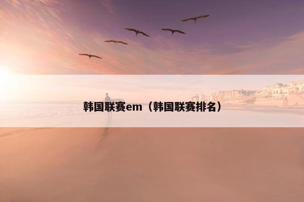 韩国联赛em（韩国联赛排名）