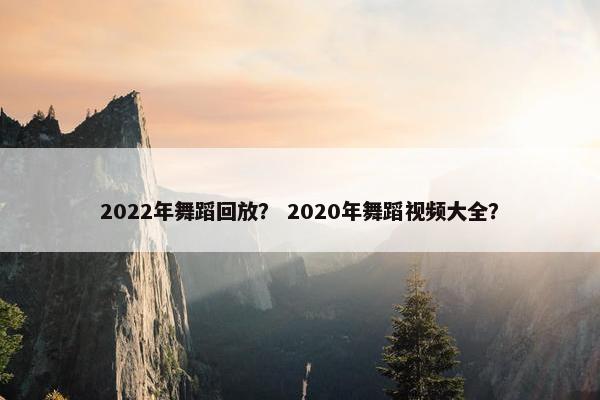 2022年舞蹈回放？ 2020年舞蹈视频大全？