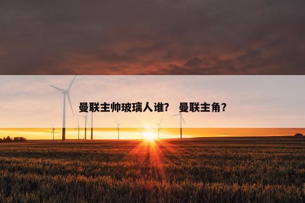 曼联主帅玻璃人谁？ 曼联主角？