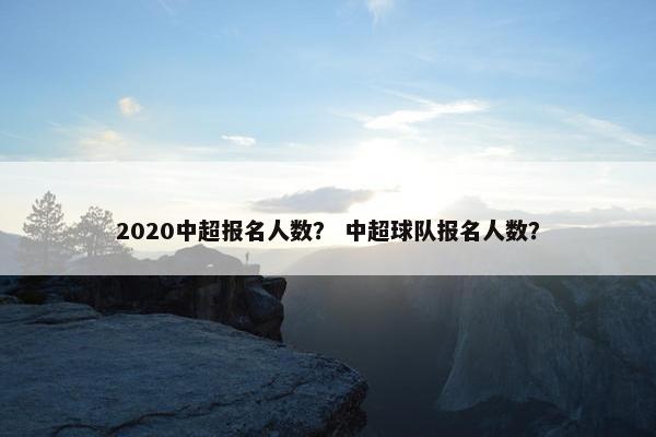 2020中超报名人数？ 中超球队报名人数？