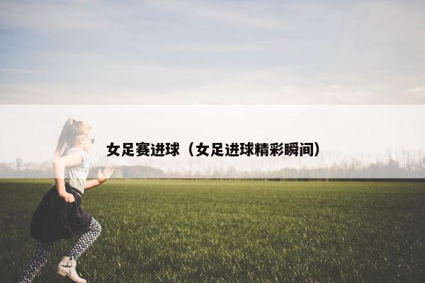 女足赛进球（女足进球精彩瞬间）