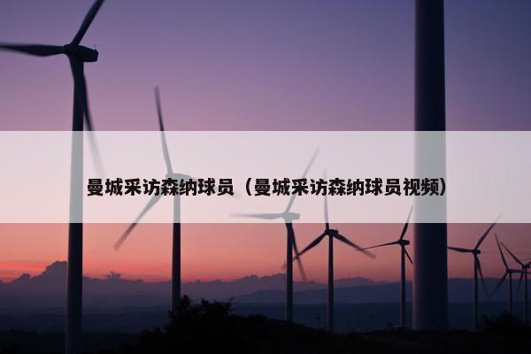曼城采访森纳球员（曼城采访森纳球员视频）