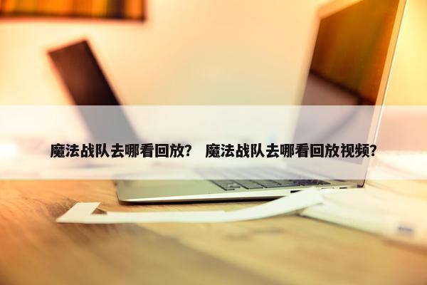 魔法战队去哪看回放？ 魔法战队去哪看回放视频？