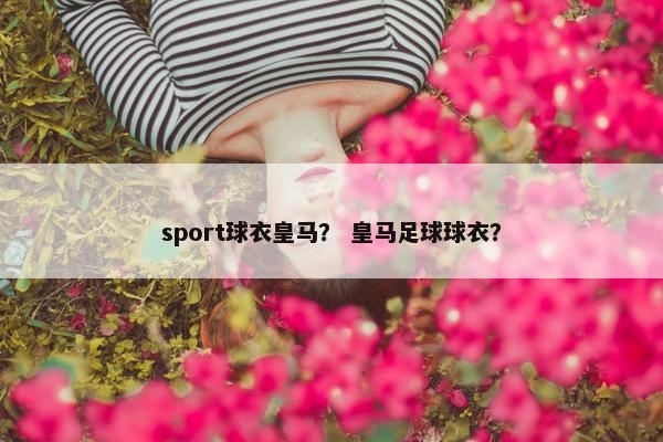 sport球衣皇马？ 皇马足球球衣？