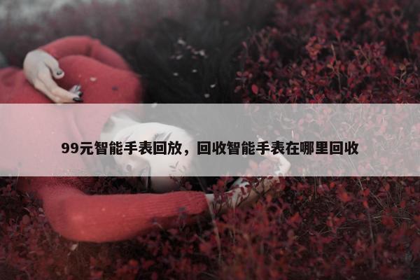 99元智能手表回放，回收智能手表在哪里回收