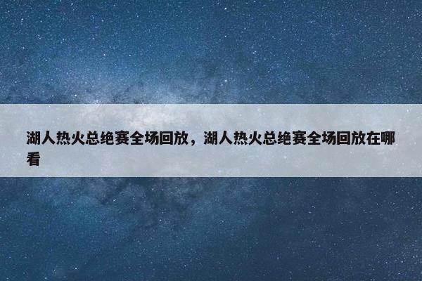湖人热火总绝赛全场回放，湖人热火总绝赛全场回放在哪看
