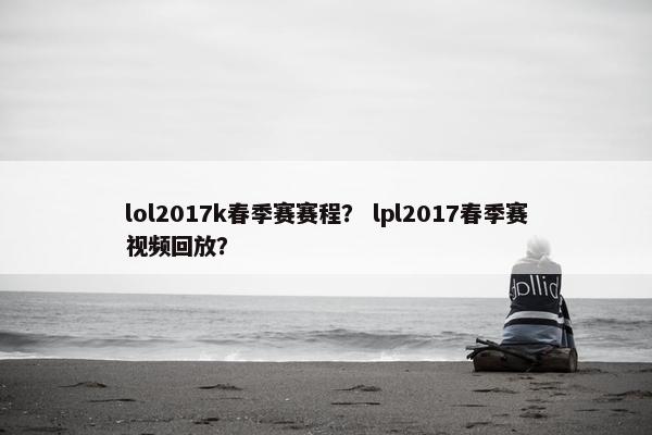 lol2017k春季赛赛程？ lpl2017春季赛视频回放？
