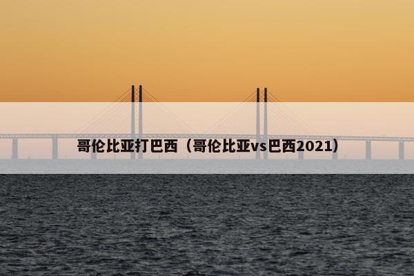 哥伦比亚打巴西（哥伦比亚vs巴西2021）