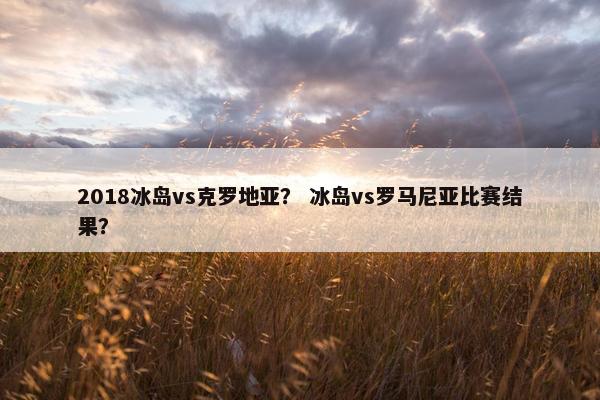 2018冰岛vs克罗地亚？ 冰岛vs罗马尼亚比赛结果？