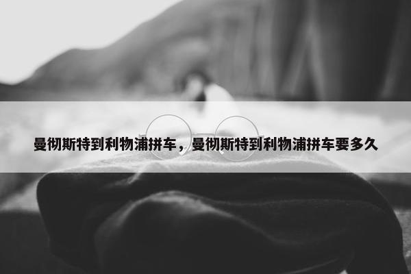 曼彻斯特到利物浦拼车，曼彻斯特到利物浦拼车要多久