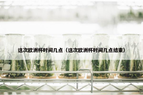 这次欧洲杯时间几点（这次欧洲杯时间几点结束）