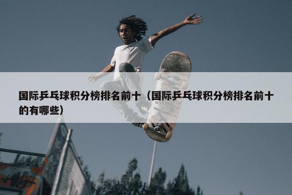国际乒乓球积分榜排名前十（国际乒乓球积分榜排名前十的有哪些）