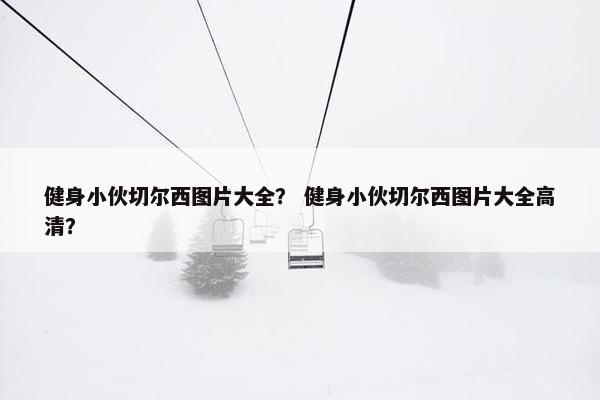 健身小伙切尔西图片大全？ 健身小伙切尔西图片大全高清？