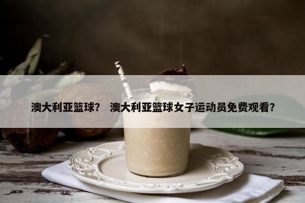 澳大利亚篮球？ 澳大利亚篮球女子运动员免费观看？