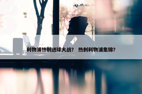 利物浦热刺进球大战？ 热刺利物浦集锦？