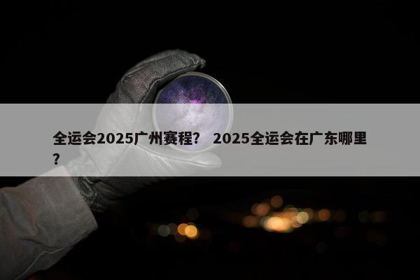 全运会2025广州赛程？ 2025全运会在广东哪里？