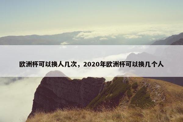 欧洲杯可以换人几次，2020年欧洲杯可以换几个人