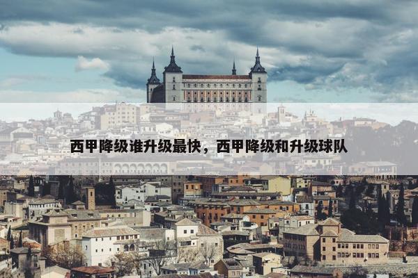 西甲降级谁升级最快，西甲降级和升级球队