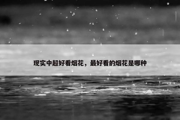 现实中超好看烟花，最好看的烟花是哪种
