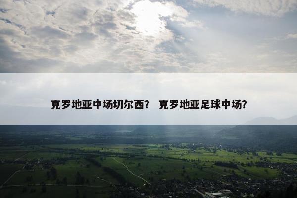 克罗地亚中场切尔西？ 克罗地亚足球中场？
