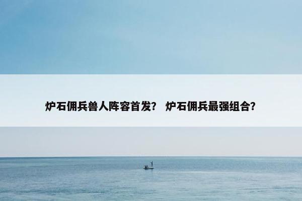 炉石佣兵兽人阵容首发？ 炉石佣兵最强组合？