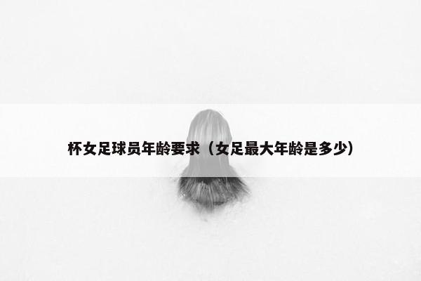 杯女足球员年龄要求（女足最大年龄是多少）