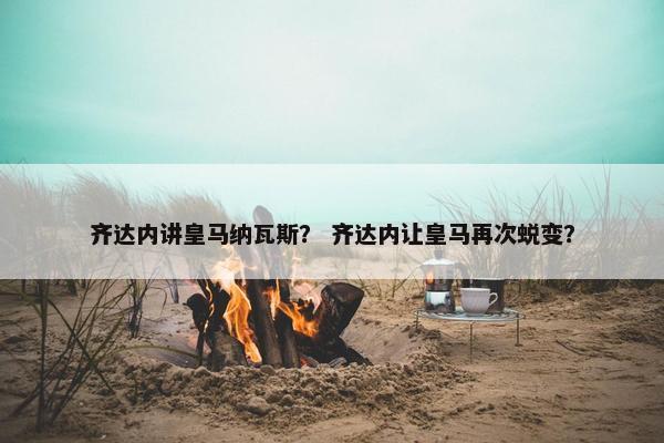 齐达内讲皇马纳瓦斯？ 齐达内让皇马再次蜕变？