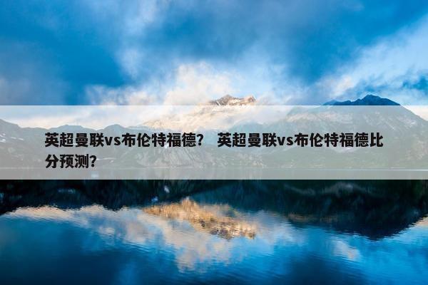 英超曼联vs布伦特福德？ 英超曼联vs布伦特福德比分预测？