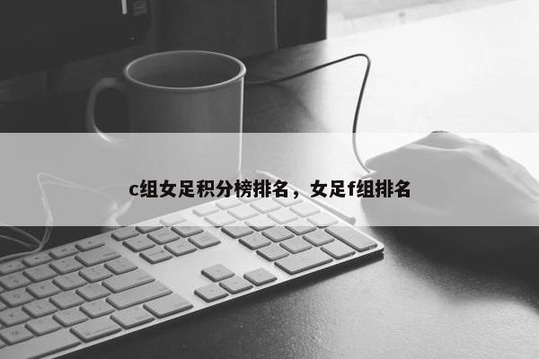 c组女足积分榜排名，女足f组排名