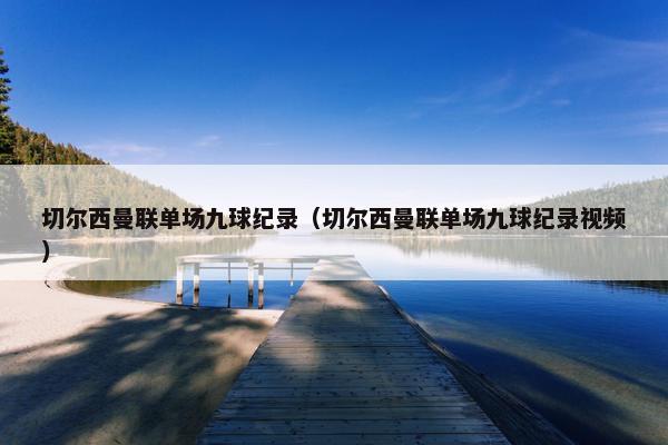 切尔西曼联单场九球纪录（切尔西曼联单场九球纪录视频）