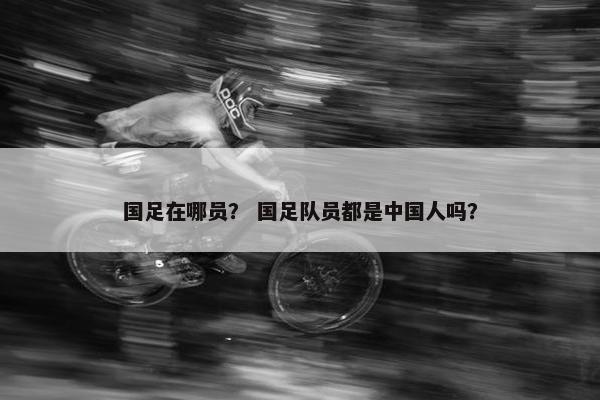 国足在哪员？ 国足队员都是中国人吗？