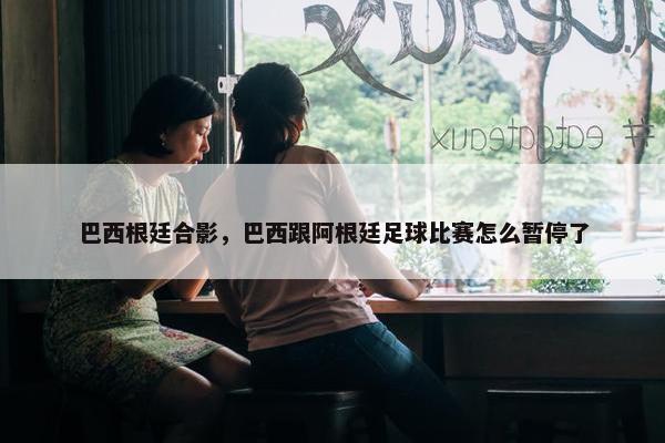 巴西根廷合影，巴西跟阿根廷足球比赛怎么暂停了