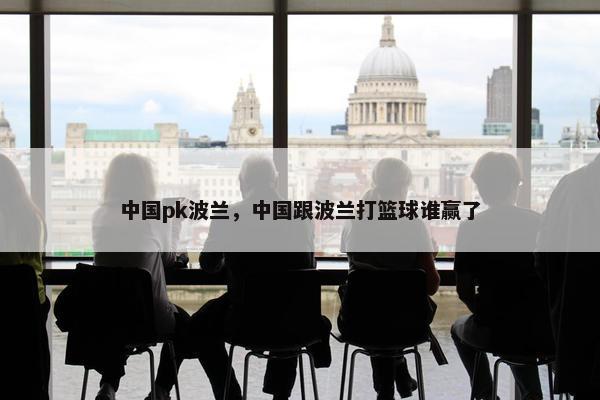 中国pk波兰，中国跟波兰打篮球谁赢了