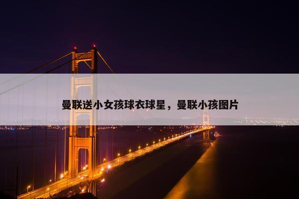 曼联送小女孩球衣球星，曼联小孩图片