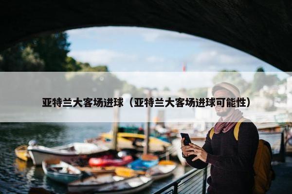 亚特兰大客场进球（亚特兰大客场进球可能性）