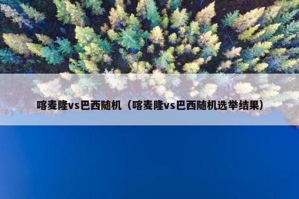 喀麦隆vs巴西随机（喀麦隆vs巴西随机选举结果）