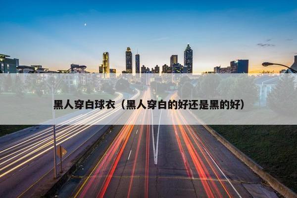 黑人穿白球衣（黑人穿白的好还是黑的好）