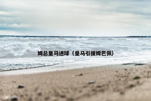 姆总皇马进球（皇马引援姆巴佩）