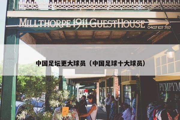 中国足坛更大球员（中国足球十大球员）