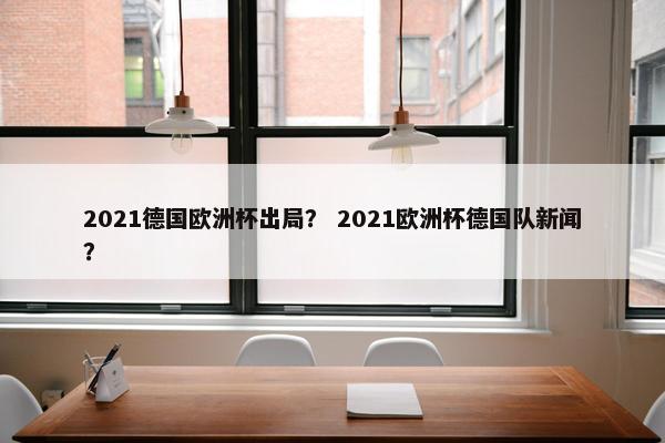 2021德国欧洲杯出局？ 2021欧洲杯德国队新闻？
