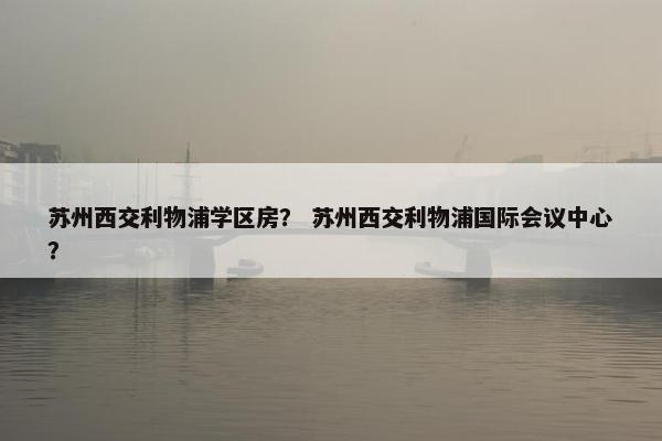 苏州西交利物浦学区房？ 苏州西交利物浦国际会议中心？