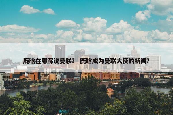 鹿晗在哪解说曼联？ 鹿晗成为曼联大使的新闻？