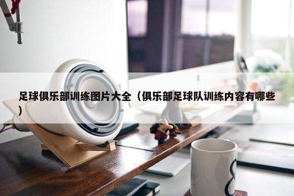 足球俱乐部训练图片大全（俱乐部足球队训练内容有哪些）