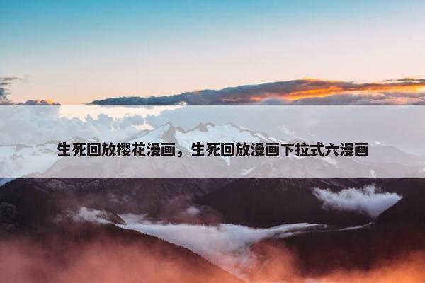 生死回放樱花漫画，生死回放漫画下拉式六漫画